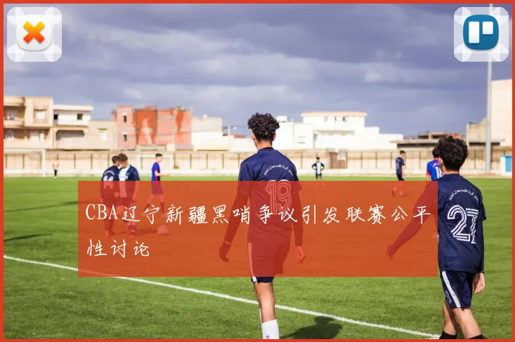 CBA辽宁新疆黑哨争议引发联赛公平性讨论