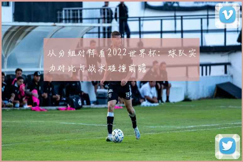 从分组对阵看2022世界杯:球队实力对比与战术碰撞前瞻