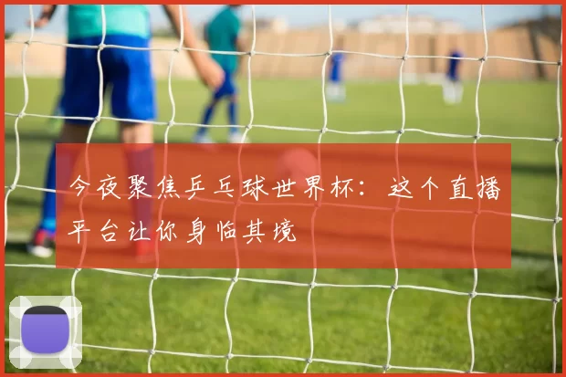 今夜聚焦乒乓球世界杯:这个直播平台让你身临其境
