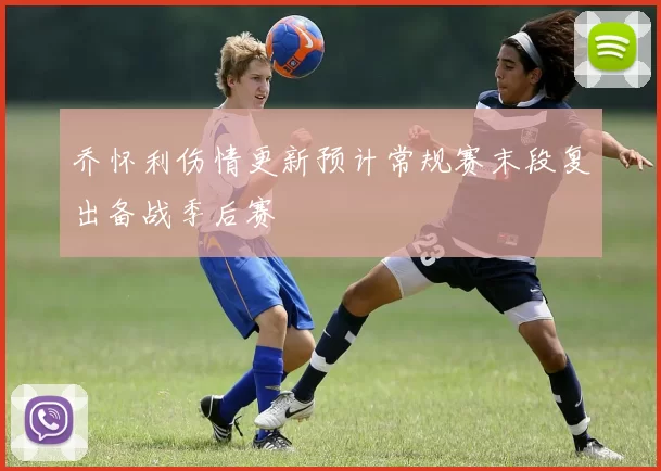 乔怀利伤情更新预计常规赛末段复出备战季后赛