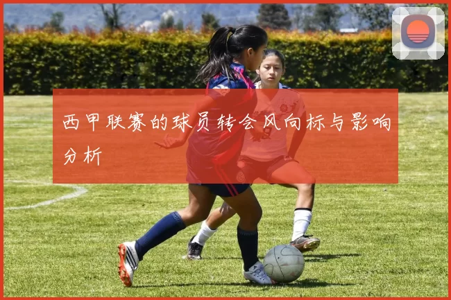 西甲联赛的球员转会风向标与影响分析