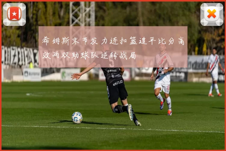 希姆斯末节发力连扣篮追平比分高效两双助球队逆转战局