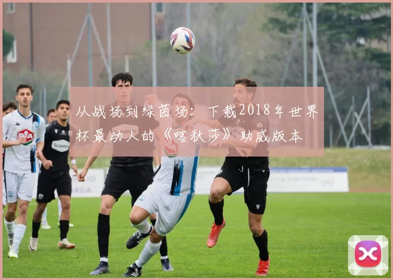 从战场到绿茵场:下载2018年世界杯最动人的《喀秋莎》助威版本