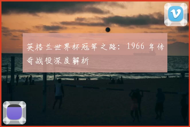 英格兰世界杯冠军之路:1966 年传奇战役深度解析