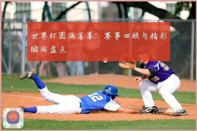 世界杯圆满落幕:赛事回顾与精彩瞬间盘点