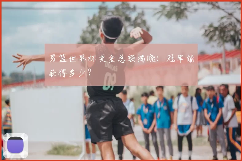 男篮世界杯奖金总额揭晓:冠军能获得多少?