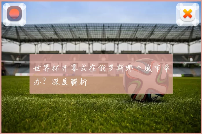 世界杯开幕式在俄罗斯哪个城市举办?深度解析