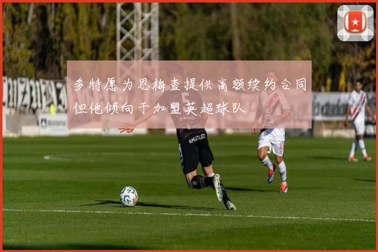 多特愿为恩梅查提供高额续约合同但他倾向于加盟英超球队