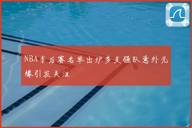 NBA季后赛名单出炉多支强队意外无缘引发关注