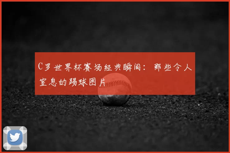 C罗世界杯赛场经典瞬间:那些令人窒息的踢球图片