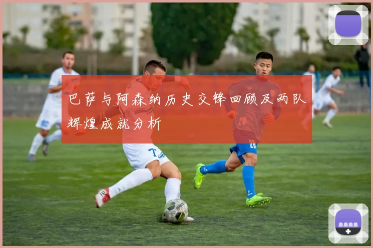 巴萨与阿森纳历史交锋回顾及两队辉煌成就分析