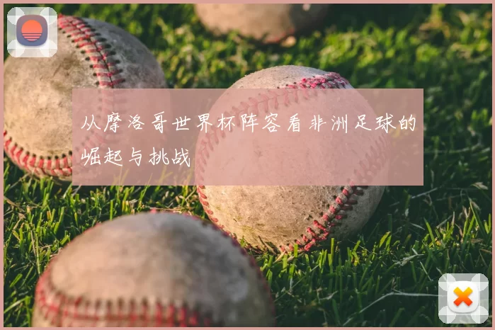 从摩洛哥世界杯阵容看非洲足球的崛起与挑战