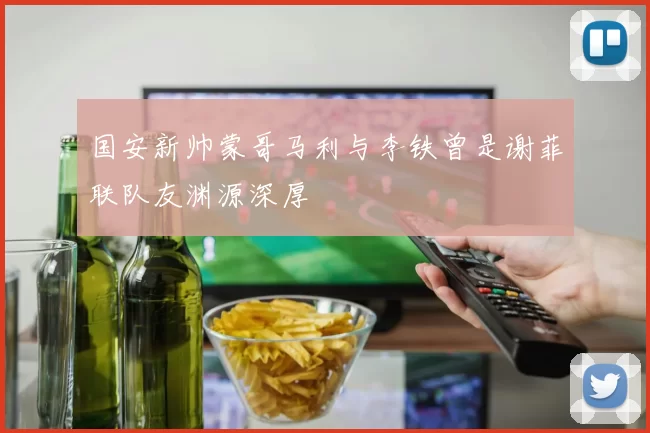 国安新帅蒙哥马利与李铁曾是谢菲联队友渊源深厚