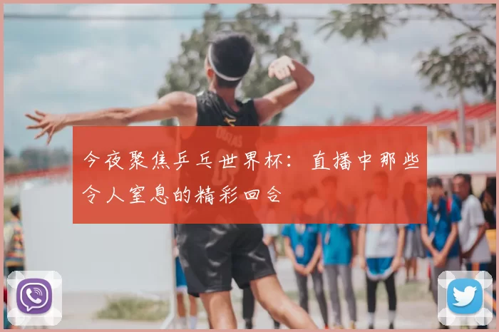 今夜聚焦乒乓世界杯:直播中那些令人窒息的精彩回合