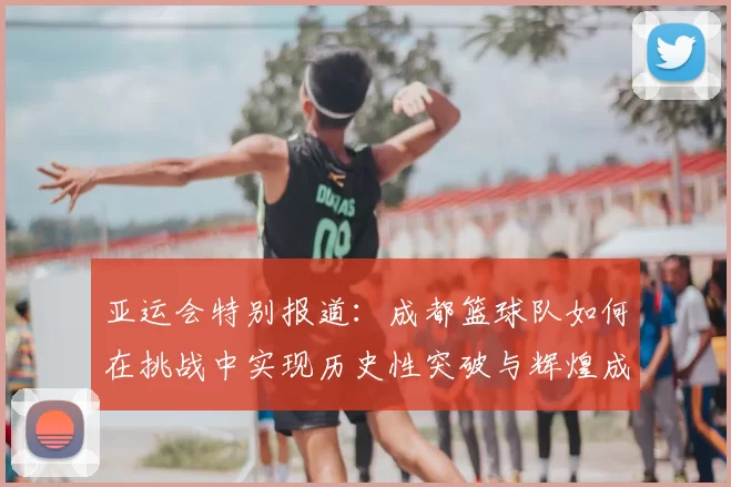 亚运会特别报道:成都篮球队如何在挑战中实现历史性突破与辉煌成就