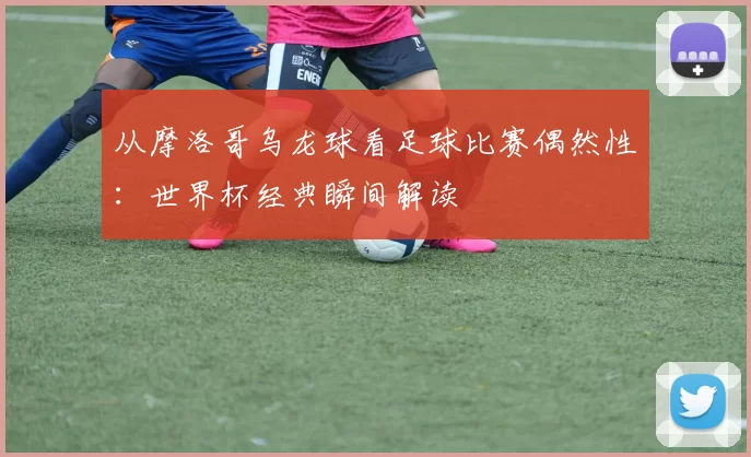 从摩洛哥乌龙球看足球比赛偶然性:世界杯经典瞬间解读