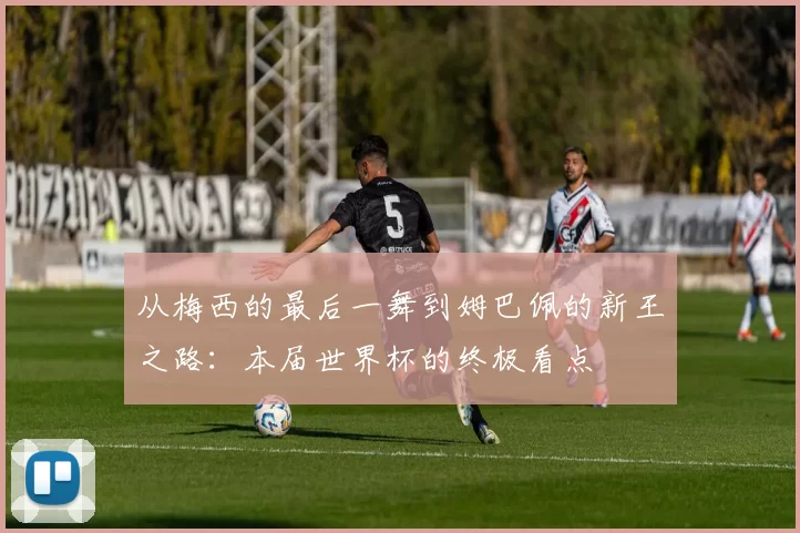 从梅西的最后一舞到姆巴佩的新王之路:本届世界杯的终极看点
