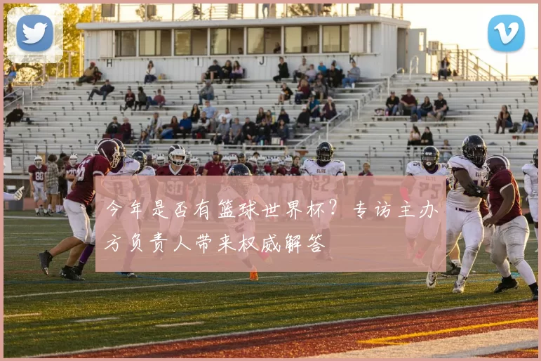 今年是否有篮球世界杯？专访主办方负责人带来权威解答