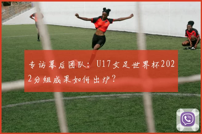 专访幕后团队:U17女足世界杯2022分组成果如何出炉?