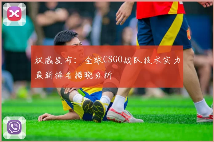权威发布：全球CSGO战队技术实力最新排名揭晓分析