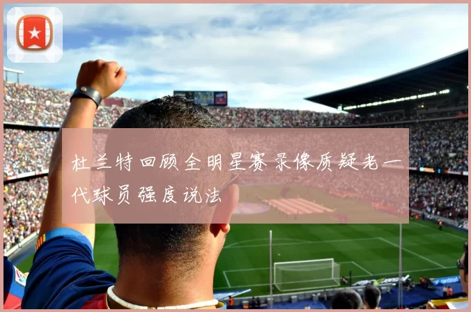 杜兰特回顾全明星赛录像质疑老一代球员强度说法