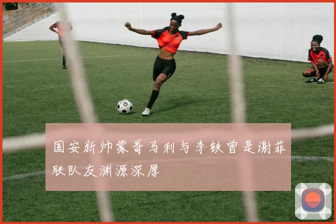 国安新帅蒙哥马利与李铁曾是谢菲联队友渊源深厚