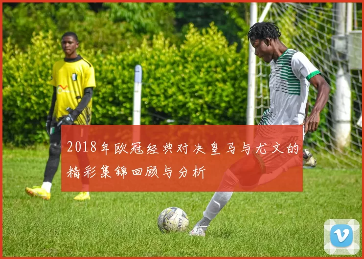 2018年欧冠经典对决皇马与尤文的精彩集锦回顾与分析
