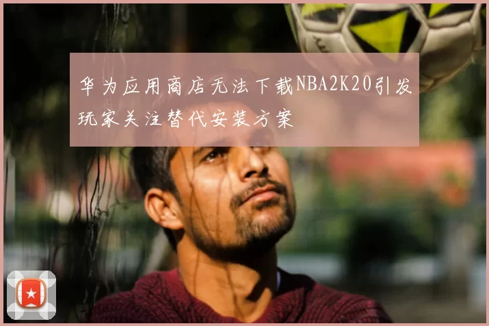 华为应用商店无法下载NBA2K20引发玩家关注替代安装方案
