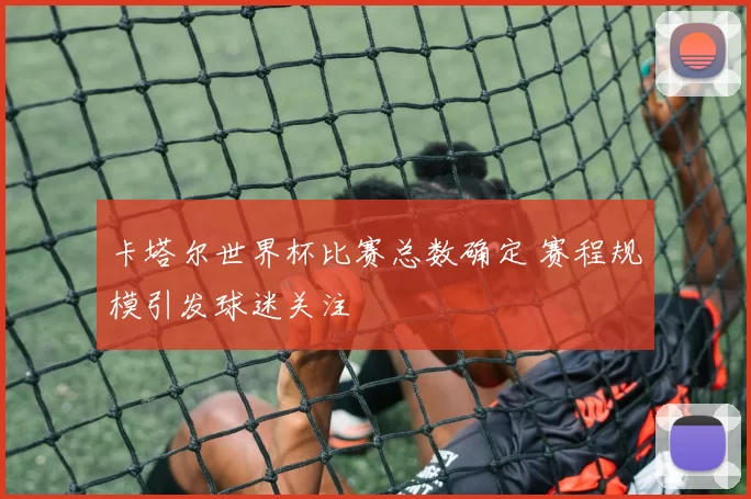 卡塔尔世界杯比赛总数确定 赛程规模引发球迷关注