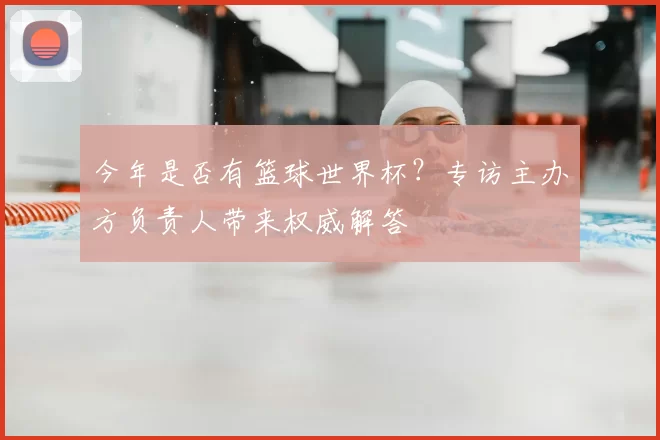 今年是否有篮球世界杯?专访主办方负责人带来权威解答