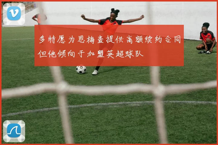 多特愿为恩梅查提供高额续约合同但他倾向于加盟英超球队