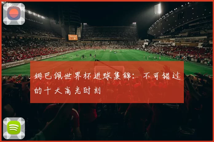 姆巴佩世界杯进球集锦：不可错过的十大高光时刻