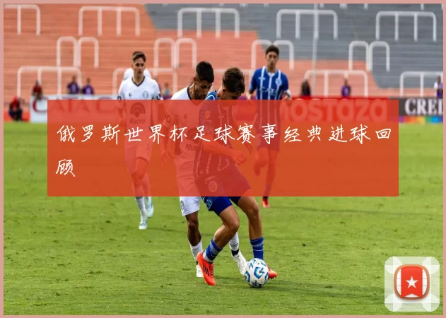 俄罗斯世界杯足球赛事经典进球回顾