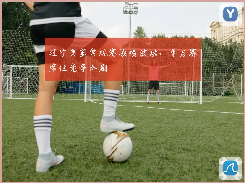 辽宁男篮常规赛战绩波动，季后赛席位竞争加剧