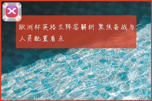 欧洲杯英格兰阵容解析 聚焦备战与人员配置看点