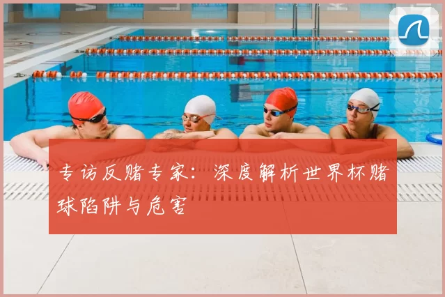 专访反赌专家:深度解析世界杯赌球陷阱与危害