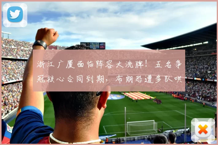 浙江广厦面临阵容大洗牌！五名争冠核心合同到期，布朗恐遭多队哄抢