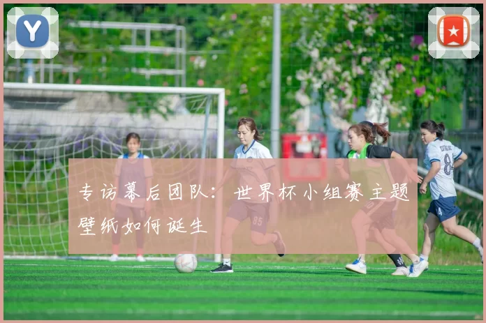 专访幕后团队:世界杯小组赛主题壁纸如何诞生