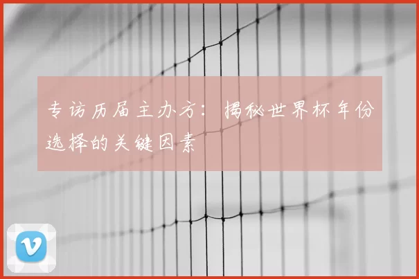 专访历届主办方:揭秘世界杯年份选择的关键因素
