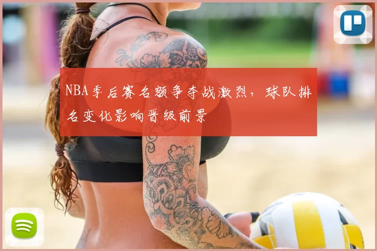 NBA季后赛名额争夺战激烈，球队排名变化影响晋级前景