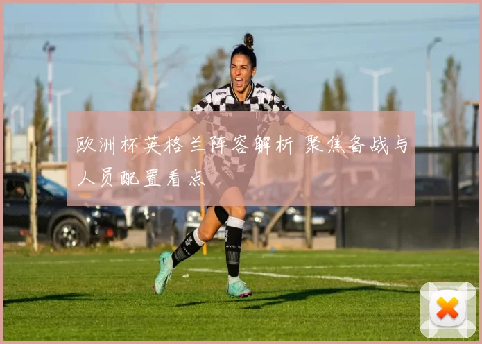 欧洲杯英格兰阵容解析 聚焦备战与人员配置看点