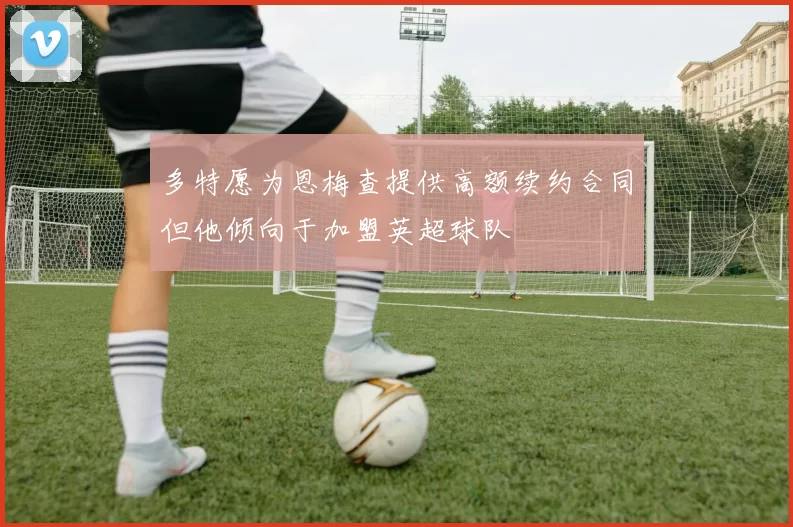 多特愿为恩梅查提供高额续约合同但他倾向于加盟英超球队
