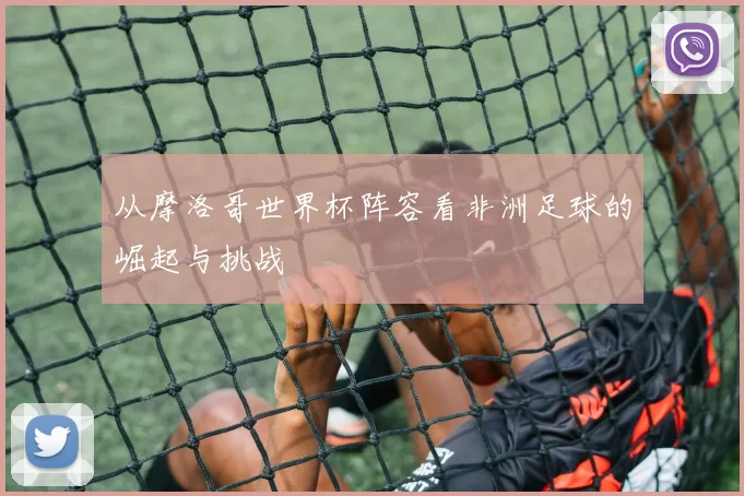 从摩洛哥世界杯阵容看非洲足球的崛起与挑战