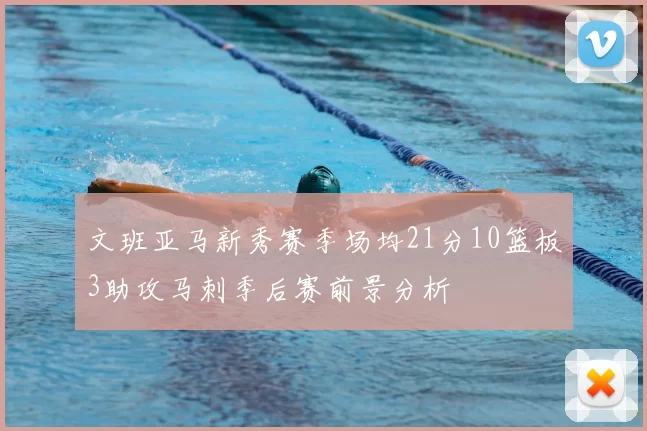 文班亚马新秀赛季场均21分10篮板3助攻马刺季后赛前景分析