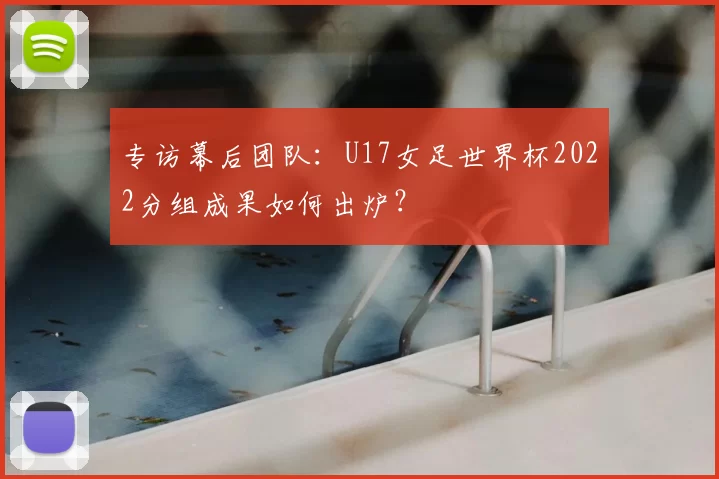 专访幕后团队：U17女足世界杯2022分组成果如何出炉？