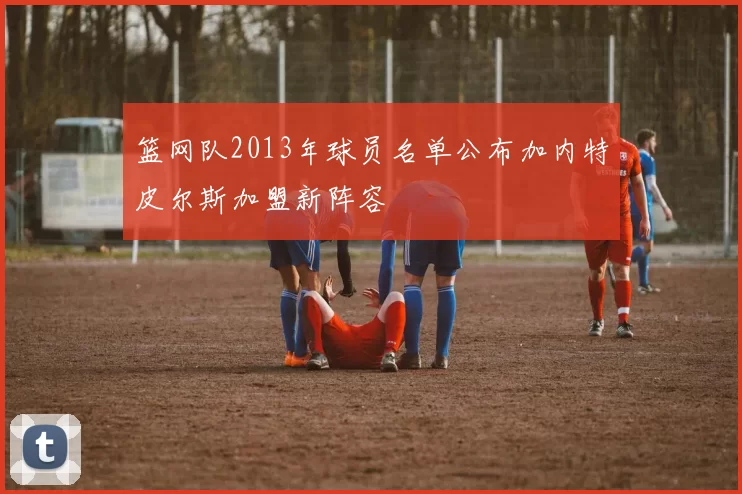 篮网队2013年球员名单公布加内特皮尔斯加盟新阵容