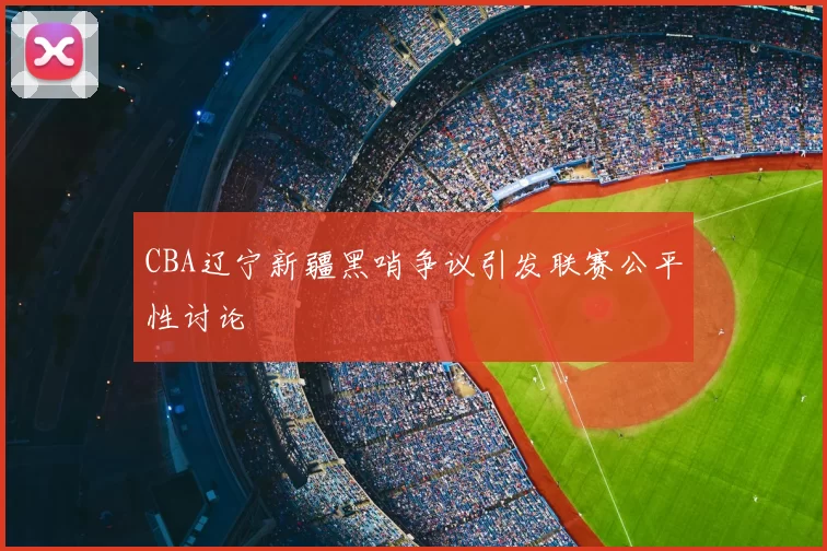 CBA辽宁新疆黑哨争议引发联赛公平性讨论