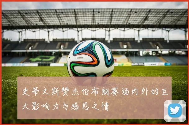 史蒂文斯赞杰伦布朗赛场内外的巨大影响力与感恩之情