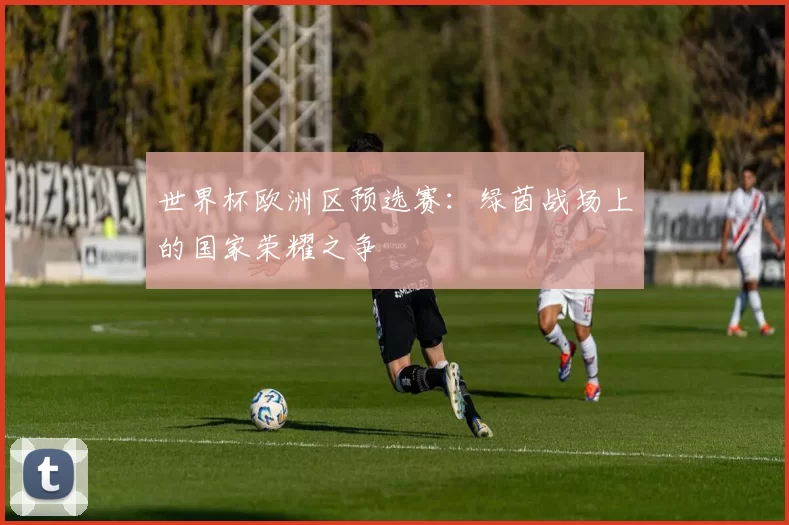 世界杯欧洲区预选赛：绿茵战场上的国家荣耀之争
