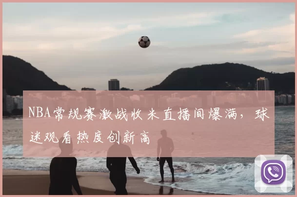NBA常规赛激战收米直播间爆满，球迷观看热度创新高